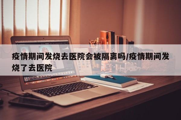 疫情期间发烧去医院会被隔离吗/疫情期间发烧了去医院