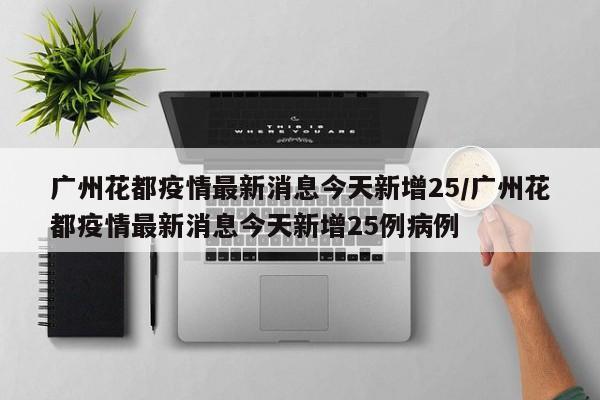 广州花都疫情最新消息今天新增25/广州花都疫情最新消息今天新增25例病例
