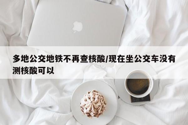 多地公交地铁不再查核酸/现在坐公交车没有测核酸可以