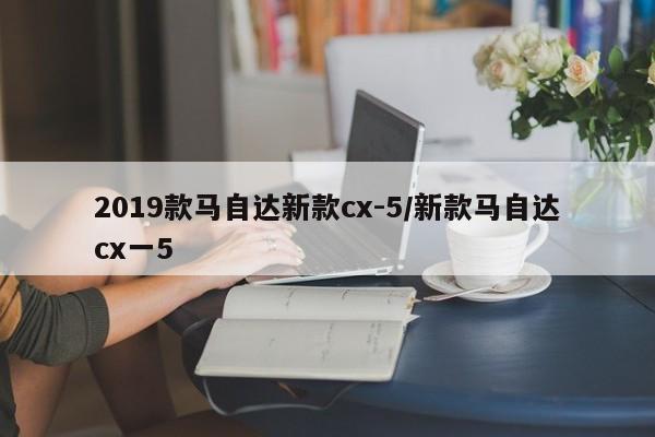 2019款马自达新款cx-5/新款马自达cx一5