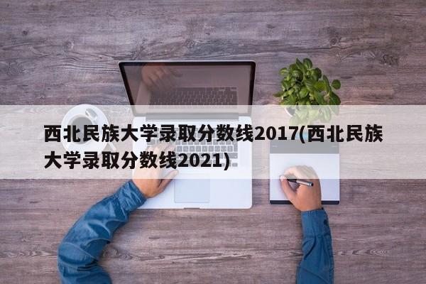 西北民族大学录取分数线2017(西北民族大学录取分数线2021)