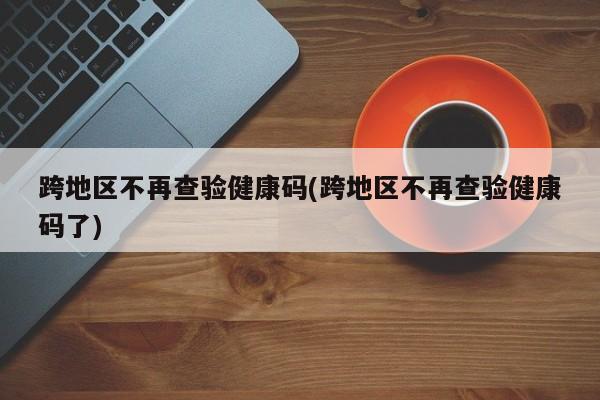 跨地区不再查验健康码(跨地区不再查验健康码了)