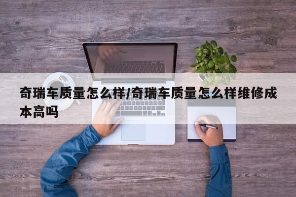 奇瑞车质量怎么样/奇瑞车质量怎么样维修成本高吗