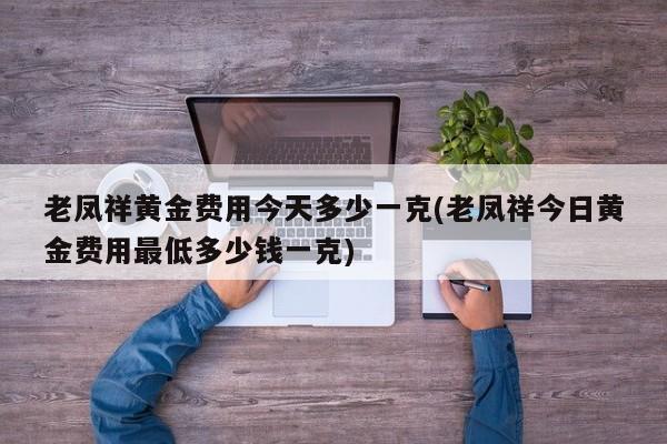 老凤祥黄金费用今天多少一克(老凤祥今日黄金费用最低多少钱一克)