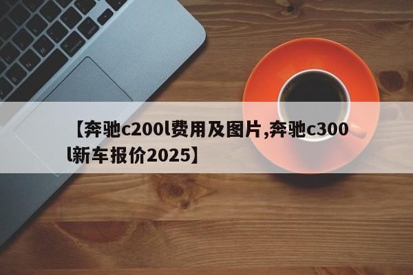 【奔驰c200l费用及图片,奔驰c300l新车报价2025】