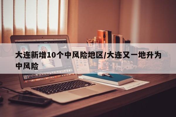 大连新增10个中风险地区/大连又一地升为中风险