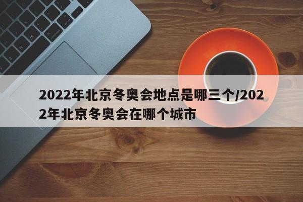 2022年北京冬奥会地点是哪三个/2022年北京冬奥会在哪个城市