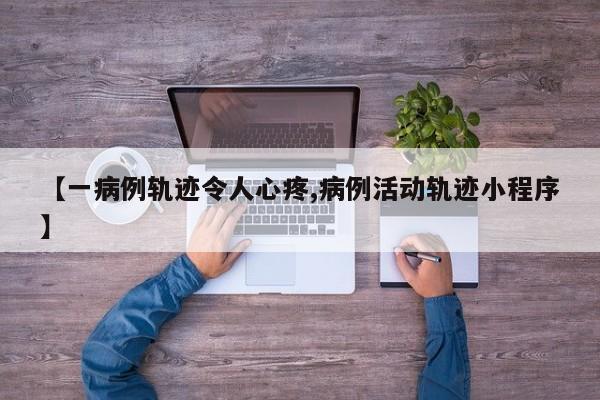 【一病例轨迹令人心疼,病例活动轨迹小程序】