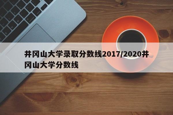 井冈山大学录取分数线2017/2020井冈山大学分数线