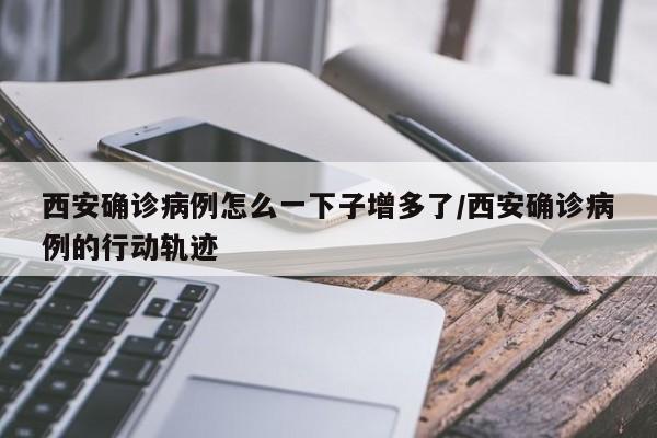 西安确诊病例怎么一下子增多了/西安确诊病例的行动轨迹