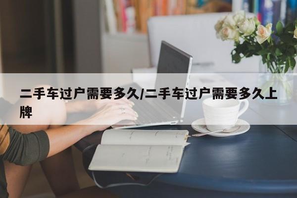 二手车过户需要多久/二手车过户需要多久上牌