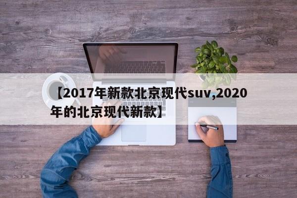 【2017年新款北京现代suv,2020年的北京现代新款】