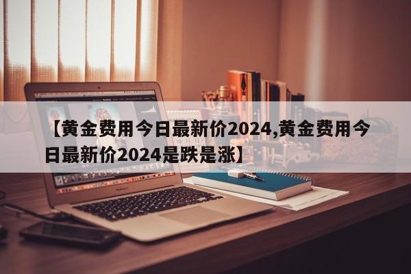 【黄金费用今日最新价2024,黄金费用今日最新价2024是跌是涨】