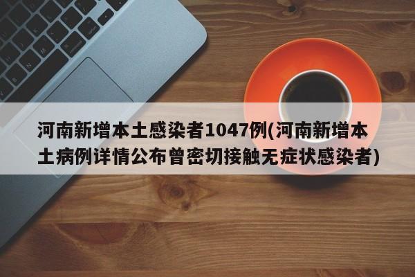 河南新增本土感染者1047例(河南新增本土病例详情公布曾密切接触无症状感染者)