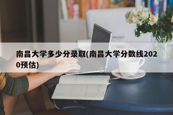 南昌大学多少分录取(南昌大学分数线2020预估)