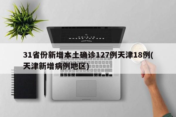 31省份新增本土确诊127例天津18例(天津新增病例地区)
