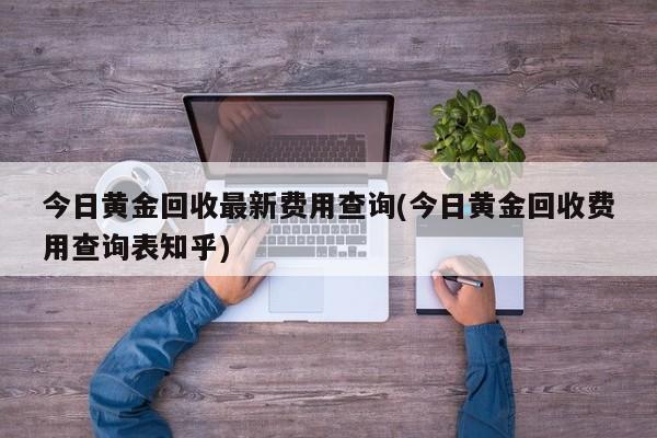 今日黄金回收最新费用查询(今日黄金回收费用查询表知乎)