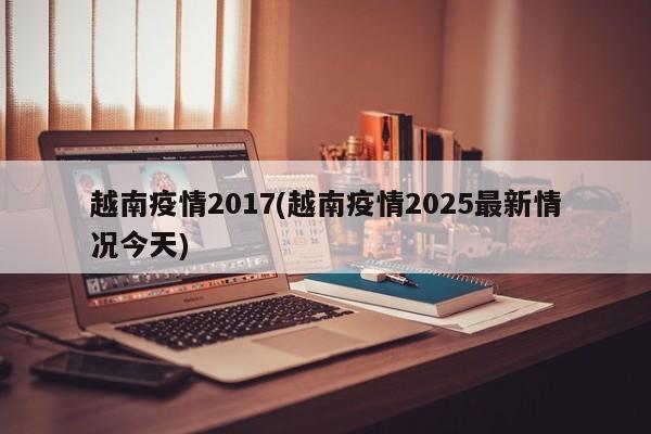 越南疫情2017(越南疫情2025最新情况今天)