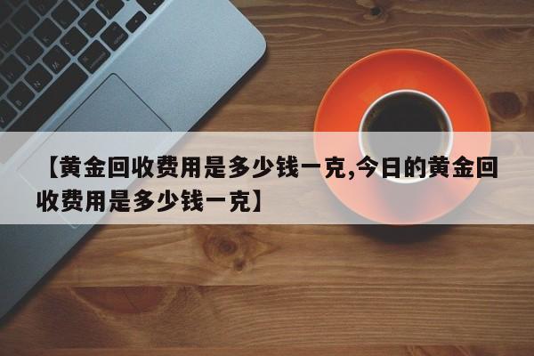 【黄金回收费用是多少钱一克,今日的黄金回收费用是多少钱一克】