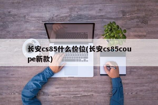 长安cs85什么价位(长安cs85coupe新款)