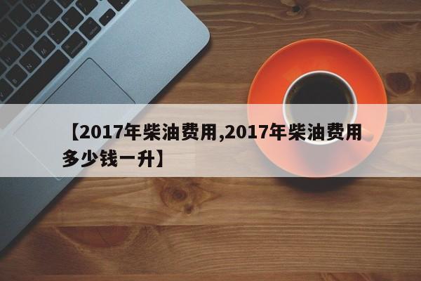 【2017年柴油费用,2017年柴油费用多少钱一升】