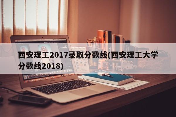 西安理工2017录取分数线(西安理工大学分数线2018)