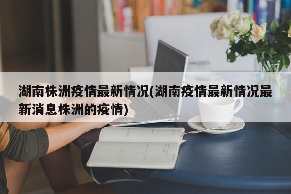 湖南株洲疫情最新情况(湖南疫情最新情况最新消息株洲的疫情)