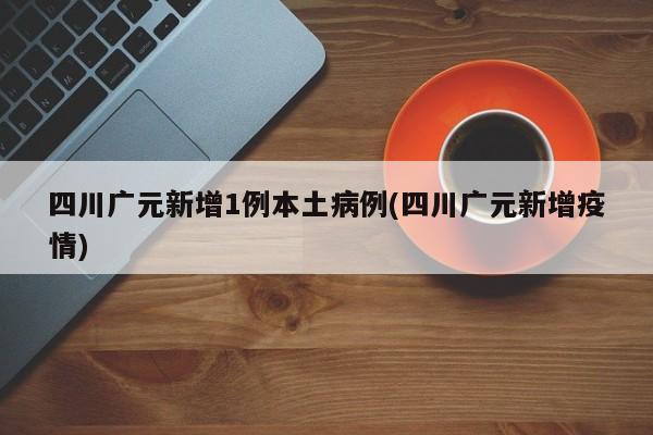 四川广元新增1例本土病例(四川广元新增疫情)