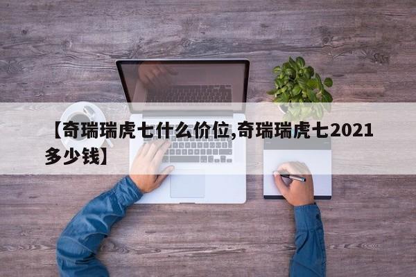 【奇瑞瑞虎七什么价位,奇瑞瑞虎七2021多少钱】