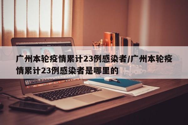 广州本轮疫情累计23例感染者/广州本轮疫情累计23例感染者是哪里的