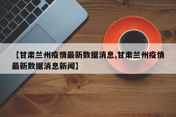 【甘肃兰州疫情最新数据消息,甘肃兰州疫情最新数据消息新闻】