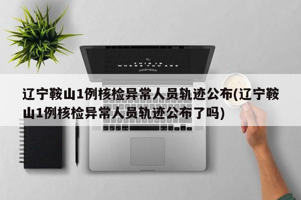 辽宁鞍山1例核检异常人员轨迹公布(辽宁鞍山1例核检异常人员轨迹公布了吗)