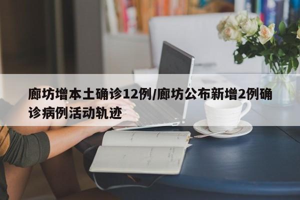 廊坊增本土确诊12例/廊坊公布新增2例确诊病例活动轨迹