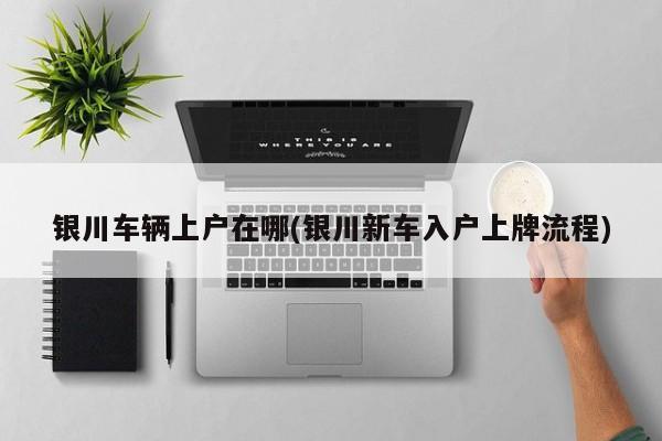 银川车辆上户在哪(银川新车入户上牌流程)