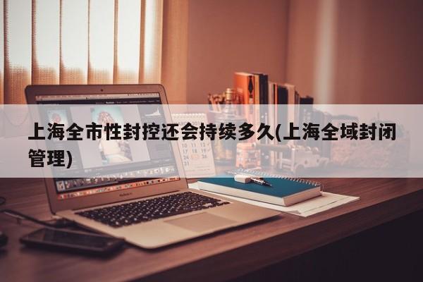 上海全市性封控还会持续多久(上海全域封闭管理)