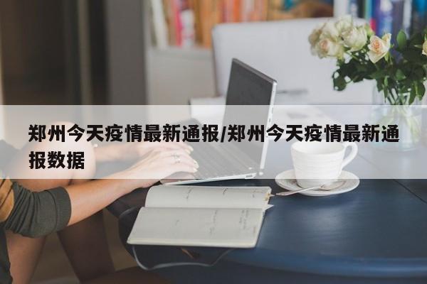 郑州今天疫情最新通报/郑州今天疫情最新通报数据