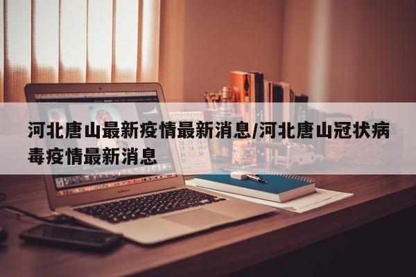 河北唐山最新疫情最新消息/河北唐山冠状病毒疫情最新消息