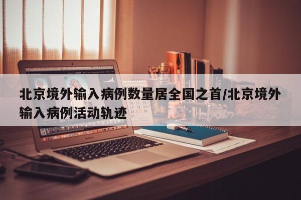 北京境外输入病例数量居全国之首/北京境外输入病例活动轨迹