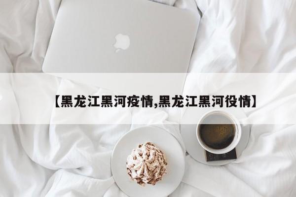 【黑龙江黑河疫情,黑龙江黑河役情】