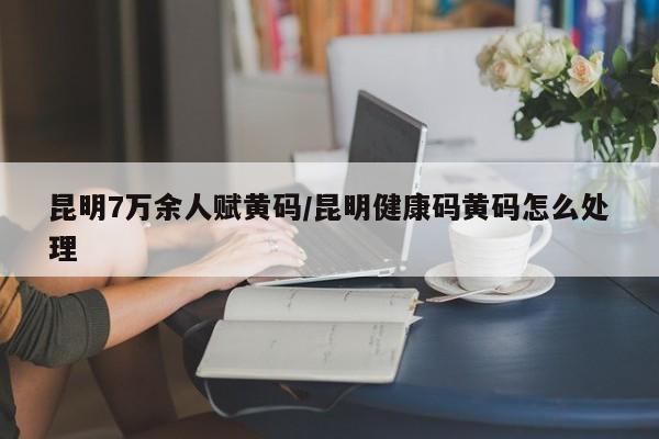 昆明7万余人赋黄码/昆明健康码黄码怎么处理