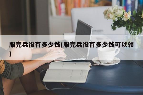 服完兵役有多少钱(服完兵役有多少钱可以领)