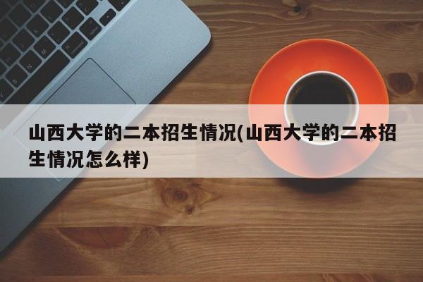 山西大学的二本招生情况(山西大学的二本招生情况怎么样)