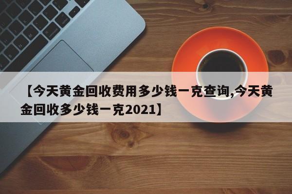 【今天黄金回收费用多少钱一克查询,今天黄金回收多少钱一克2021】