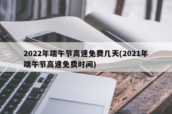 2022年端午节高速免费几天(2021年端午节高速免费时间)