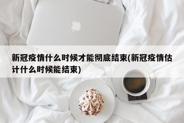 新冠疫情什么时候才能彻底结束(新冠疫情估计什么时候能结束)