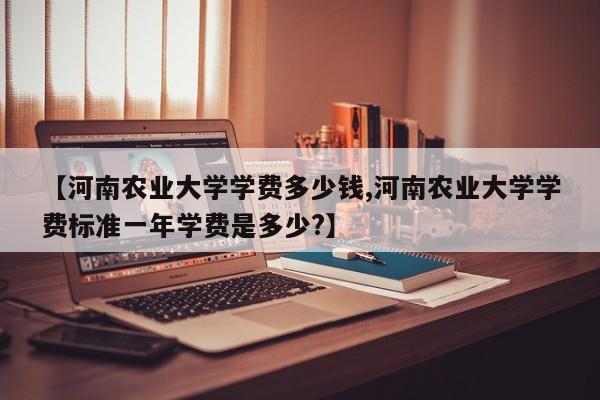 【河南农业大学学费多少钱,河南农业大学学费标准一年学费是多少?】