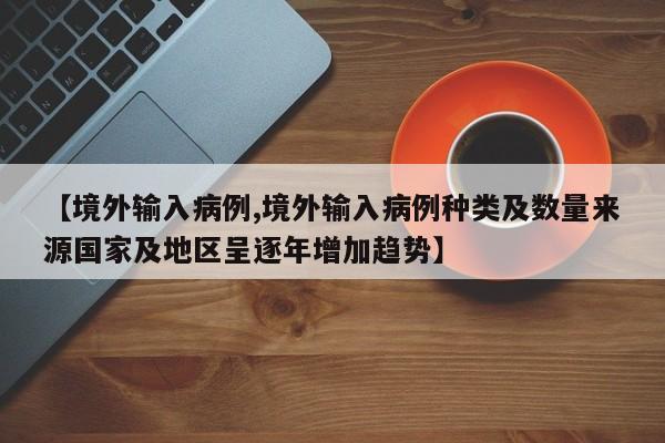 【境外输入病例,境外输入病例种类及数量来源国家及地区呈逐年增加趋势】