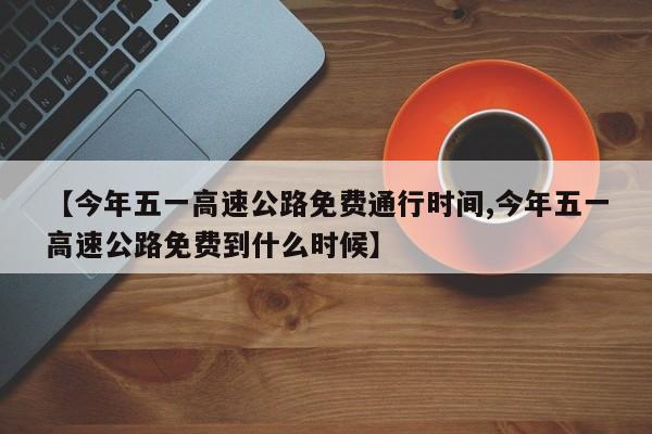 【今年五一高速公路免费通行时间,今年五一高速公路免费到什么时候】