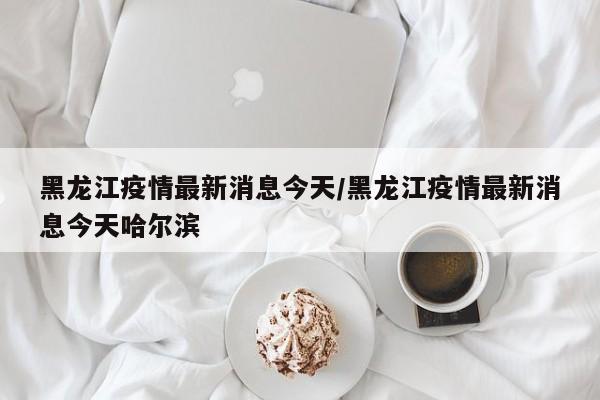 黑龙江疫情最新消息今天/黑龙江疫情最新消息今天哈尔滨
