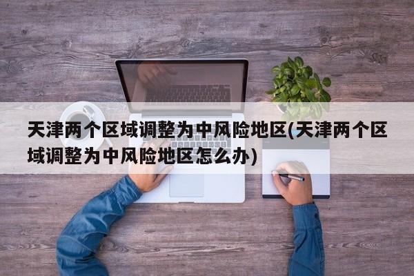 天津两个区域调整为中风险地区(天津两个区域调整为中风险地区怎么办)